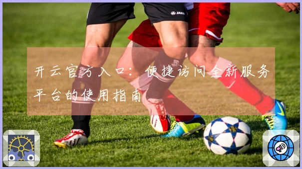 开云官方入口：便捷访问全新服务平台的使用指南